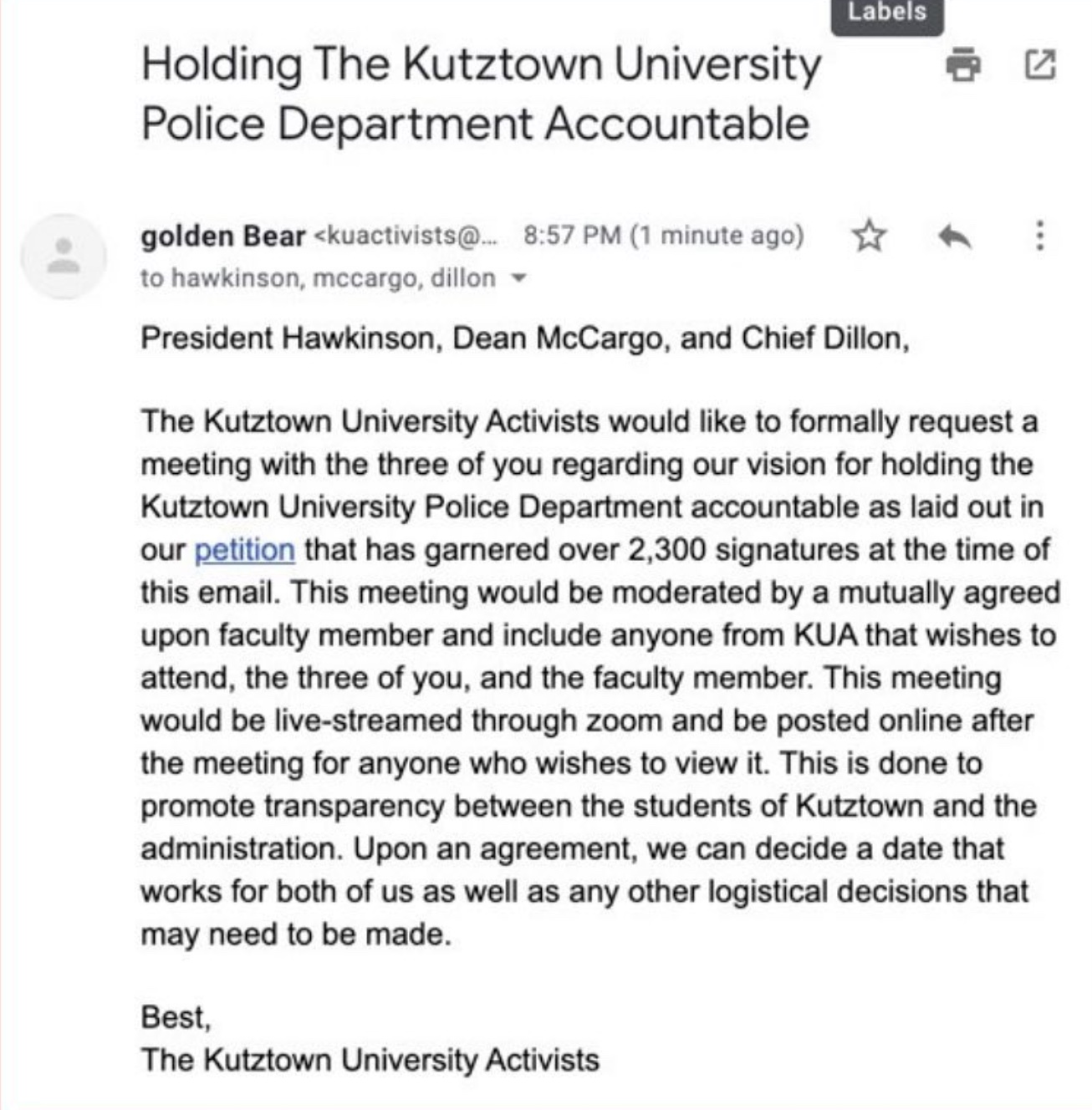 Screenshot of email sent by KUA to KU president, dean, and police chief. Title: Holding The Kutztown University Police Department Accountable. The Kutztown University Activists would like to formally request a meeting with the three of you regarding our vision for holding the Kutztown University POlice Department accountable as laid out in our petition that gas garnered over 2,300 signatures at the time of this email. This meeting would be moderated by a mutually agreed upon faculty member and include anyone froim KUA that wishes to attend, the three of you, and the faculty member. This meeting would be live-streamed through zoom and be posted online after the meeting for anyone who wishes to view it. This is done to promote transparency between the students of Kutztown and the administration. Upon an agreement, we can decide a date that works for both of us as well as any other logistical decisions that may need to be made.